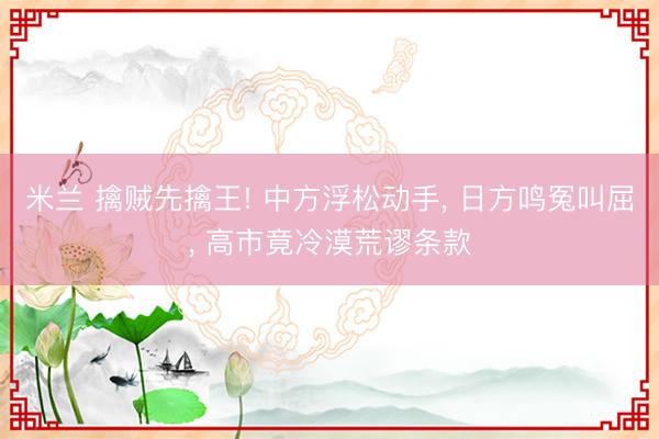 米兰 擒贼先擒王! 中方浮松动手， 日方鸣冤叫屈， 高市竟冷漠荒谬条款
