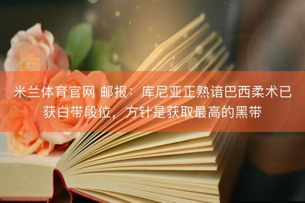 米兰体育官网 邮报：库尼亚正熟谙巴西柔术已获白带段位，方针是获取最高的黑带