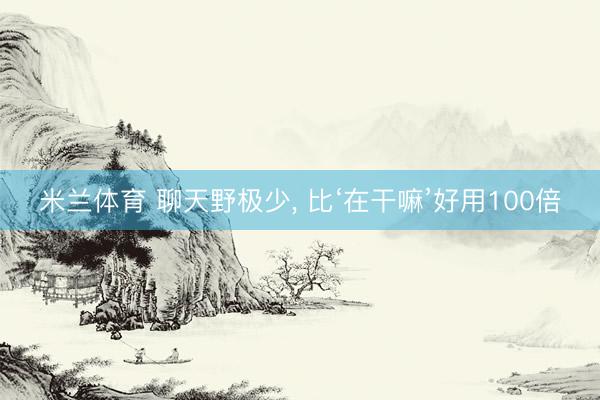 米兰体育 聊天野极少, 比‘在干嘛’好用100倍