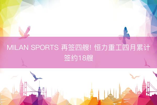 MILAN SPORTS 再签四艘! 恒力重工四月累计签约18艘