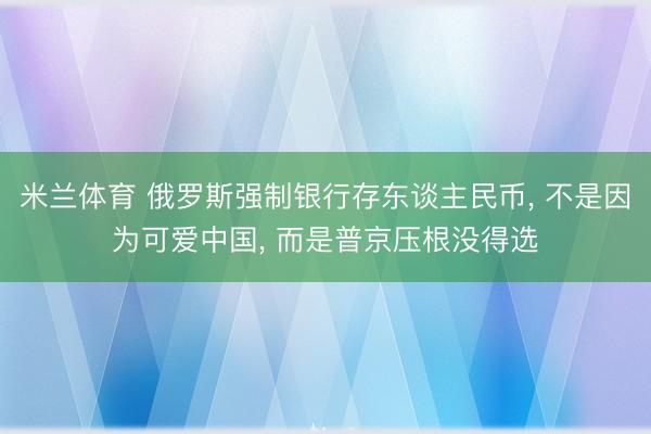 米兰体育 俄罗斯强制银行存东谈主民币, 不是因为可爱中国, 而是普京压根没得选