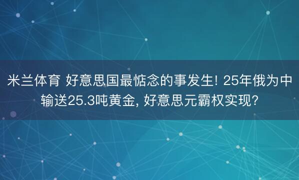 米兰体育 好意思国最惦念的事发生! 25年俄为中输送25.3吨黄金, 好意思元霸权实现?