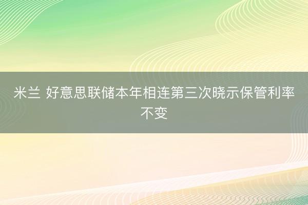 米兰 好意思联储本年相连第三次晓示保管利率不变