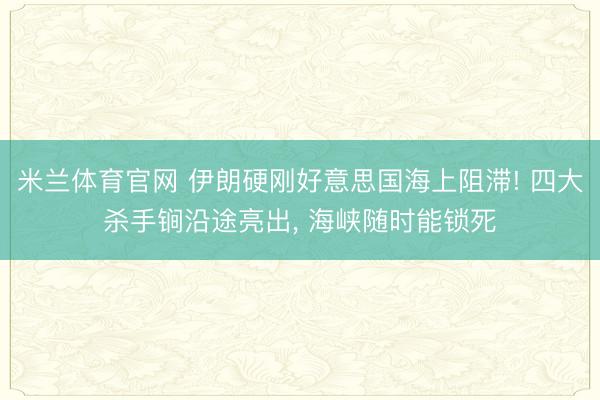 米兰体育官网 伊朗硬刚好意思国海上阻滞! 四大杀手锏沿途亮出, 海峡随时能锁死