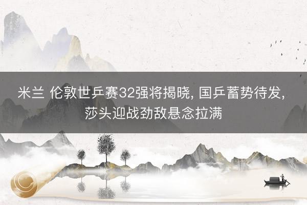 米兰 伦敦世乒赛32强将揭晓, 国乒蓄势待发, 莎头迎战劲敌悬念拉满